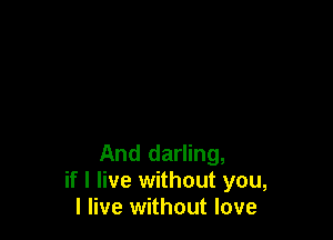 And darling,
if I live without you,
I live without love