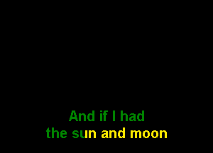 And if I had
the sun and moon