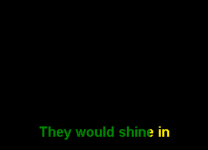 They would shine in