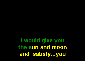I would give you
the sun and moon
and satisfy...you