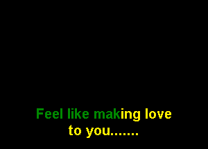 Feel like making love
to you .......