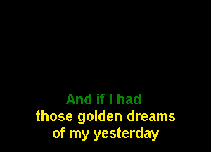 And if I had
those golden dreams
of my yesterday