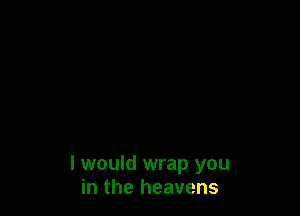 I would wrap you
in the heavens