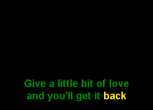 Give a little bit of love
and you'll get it back