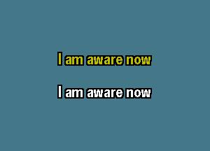 I am aware now

I am aware now
