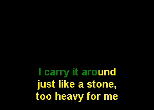 I carry it around
just like a stone,
too heavy for me