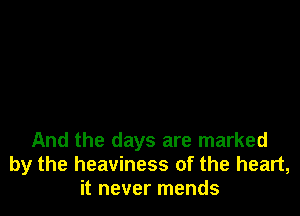 And the days are marked
by the heaviness of the heart,
it never mends