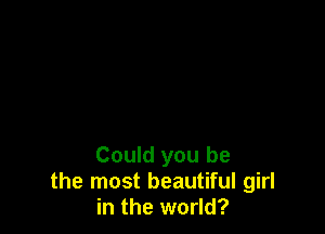 Could you be
the most beautiful girl
in the world?