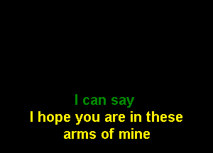 I can say
I hope you are in these
arms of mine