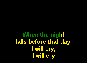When the night
falls before that day
I will cry,

I will cry