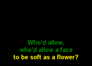 Who'd allow,
who'd allow a face
to be soft as a flower?