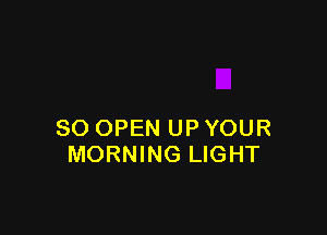 SO OPEN UP YOUR
MORNING LIGHT