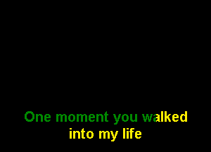 One moment you walked
into my life