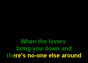 When the lovers
bring you down and
there's no-one else around