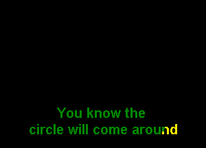 You know the
circle will come around