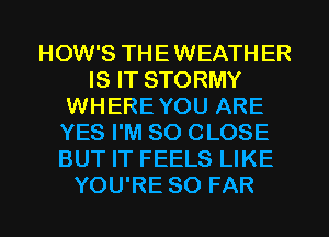 HOW'S THEWEATHER
IS IT STORMY
WHEREYOU ARE
YES I'M SO CLOSE
BUT IT FEELS LIKE
YOU'RE SO FAR