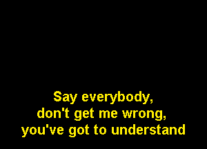 Say everybody,
don't get me wrong,
you've got to understand