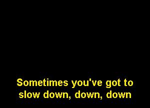 Sometimes you've got to
slow down, down, down