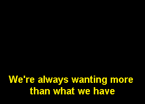 We're always wanting more
than what we have