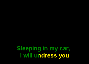 Sleeping in my car,
I will undress you