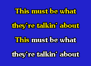 This must be what
they're talkin' about
This must be what

they're talkin' about