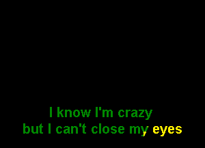 I know I'm crazy
but I can't close my eyes