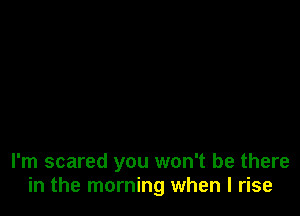 I'm scared you won't be there
in the morning when l rise