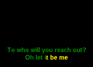 To who will you reach out?
Oh let it be me