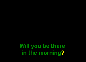 Will you be there
in the morning?