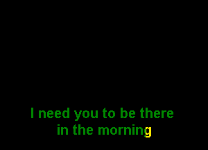 I need you to be there
in the morning