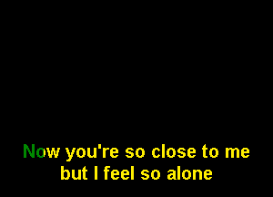 Now you're so close to me
but I feel so alone