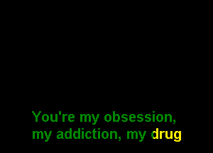 You're my obsession,
my addiction, my drug