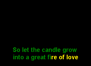 So let the candle grow
into a great fire of love