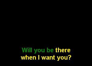 Will you be there
when I want you?