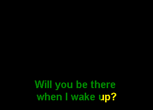 Will you be there
when I wake up?