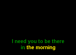 I need you to be there
in the morning