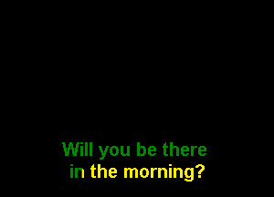Will you be there
in the morning?