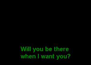 Will you be there
when I want you?