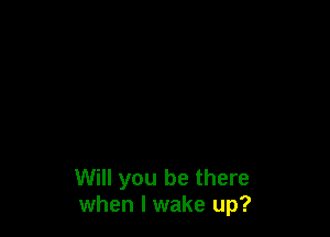 Will you be there
when I wake up?
