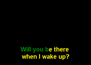 Will you be there
when I wake up?