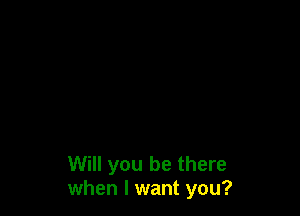 Will you be there
when I want you?