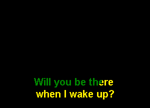 Will you be there
when I wake up?