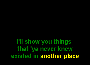 I'll show you things
that 'ya never knew
existed in another place