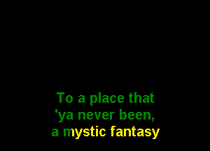 To a place that
'ya never been,
a mystic fantasy