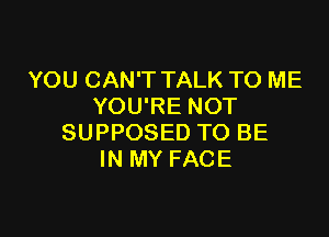 YOU CAN'T TALK TO ME
YOU'RE NOT

SUPPOSED TO BE
IN MY FACE