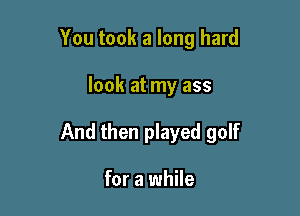 You took a long hard

look at my ass

And then played golf

for a while