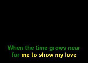 When the time grows near
for me to show my love