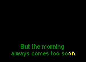 But the morning
always comes too soon