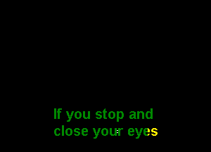 If you stop and
close your eyes