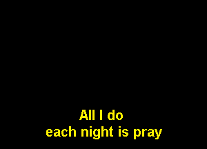 All I do
each night is pray
